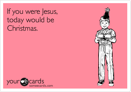 If you were Jesus, 
today would be
Christmas. 