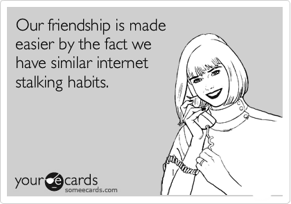 Our friendship is made
easier by the fact we
have similar internet
stalking habits.
