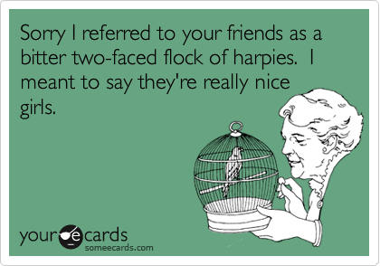 Sorry I referred to your friends as a bitter two-faced flock of harpies.  I meant to say they're really nice 
girls.