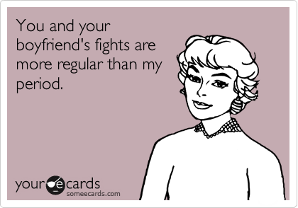 You and your
boyfriend's fights are
more regular than my
period.