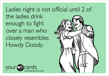 Ladies night is not official until 2 of the ladies drink
enough to fight
over a man who
closely resembles
Howdy Doody.
