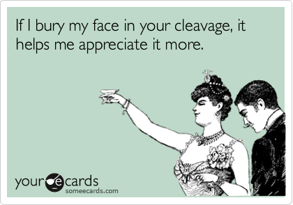 If I bury my face in your cleavage, it helps me appreciate it more. 