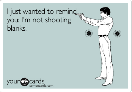 I just wanted to remind
you: I'm not shooting
blanks. 