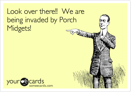 Look over there!!  We are
being invaded by Porch
Midgets!