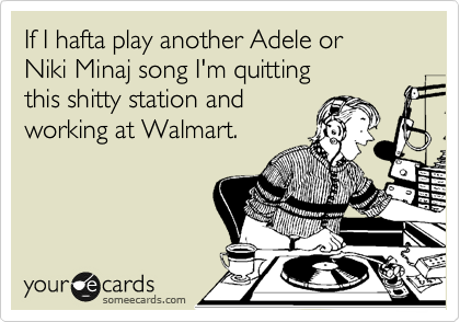 If I hafta play another Adele or
Niki Minaj song I'm quitting
this shitty station and 
working at Walmart.
