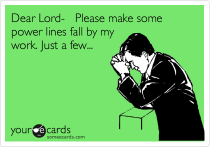 Dear Lord-   Please make some power lines fall by my
work. Just a few...