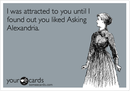 I was attracted to you until I
found out you liked Asking
Alexandria.
