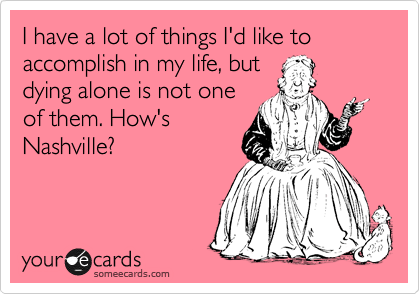 I have a lot of things I'd like to accomplish in my life, but
dying alone is not one
of them. How's
Nashville?