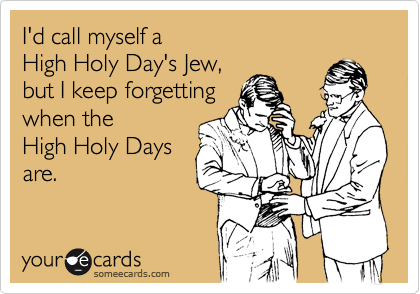 I'd call myself a 
High Holy Day's Jew, 
but I keep forgetting 
when the
High Holy Days
are.