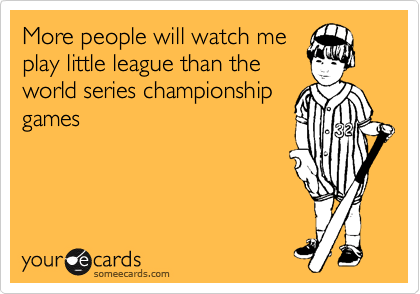 More people will watch me
play little league than the
world series championship
games