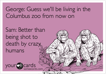 George: Guess we'll be living in the Columbus zoo from now on

Sam: Better than
being shot to
death by crazy
humans