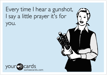 Every time I hear a gunshot,
I say a little prayer it's for
you.