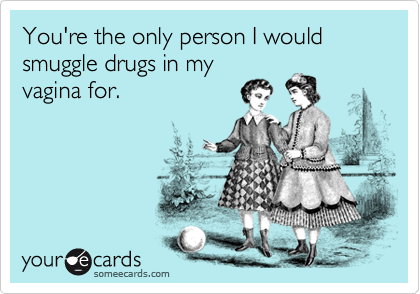 You're the only person I would smuggle drugs in my
vagina for. 