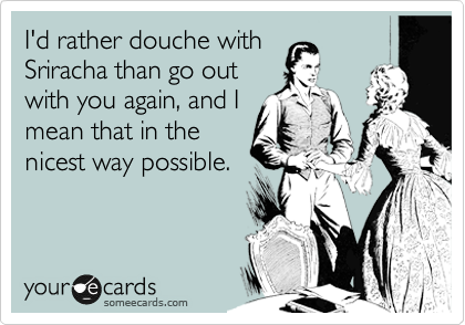 I'd rather douche with 
Sriracha than go out
with you again, and I
mean that in the
nicest way possible. 