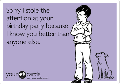 Sorry I stole the
attention at your
birthday party because
I know you better than
anyone else.