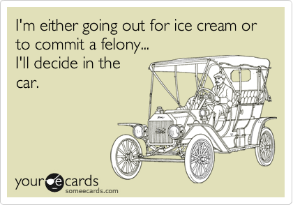 I'm either going out for ice cream or to commit a felony...
I'll decide in the
car.