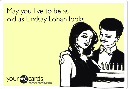 May you live to be as 
old as Lindsay Lohan looks.