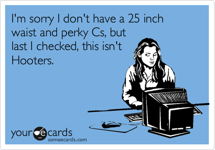 I'm sorry I don't have a 25 inch waist and perky Cs, but
last I checked, this isn't
Hooters.