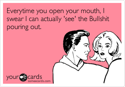 Everytime you open your mouth, I swear I can actually 'see' the Bullshit pouring out.