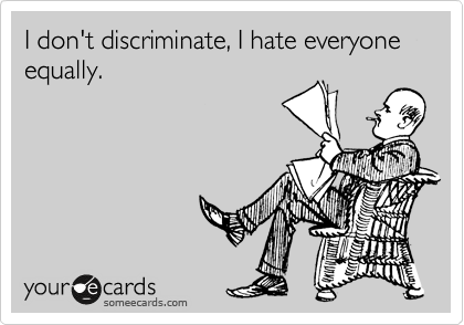 I don't discriminate, I hate everyone equally.