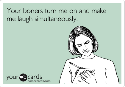Your boners turn me on and make me laugh simultaneously.