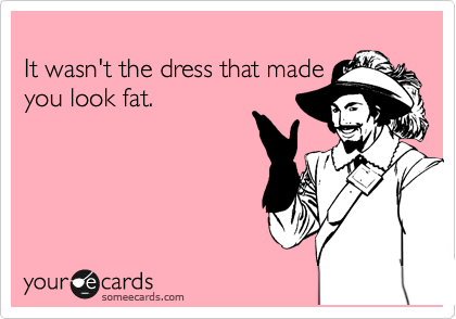 
It wasn't the dress that made
you look fat.