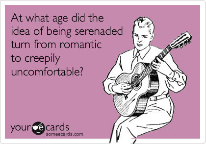 At what age did the
idea of being serenaded
turn from romantic
to creepily 
uncomfortable?