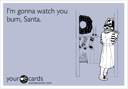 I'm gonna watch you
burn, Santa.