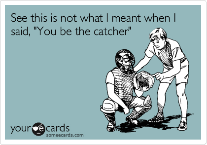 See this is not what I meant when I said, "You be the catcher"