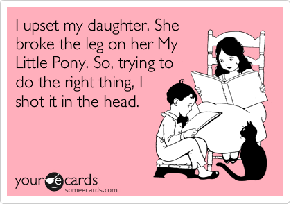 I upset my daughter. She
broke the leg on her My
Little Pony. So, trying to
do the right thing, I
shot it in the head.