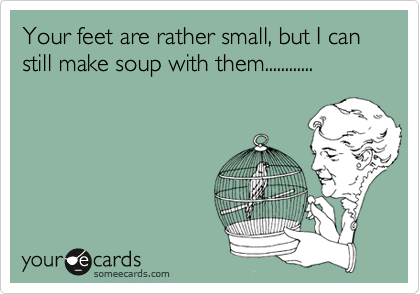 Your feet are rather small, but I can still make soup with them............