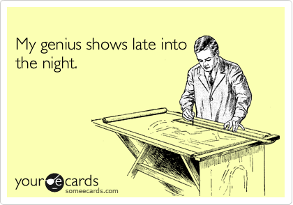
My genius shows late into
the night.