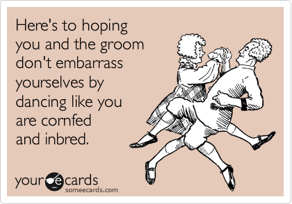 Here's to hoping
you and the groom
don't embarrass
yourselves by 
dancing like you
are cornfed
and inbred.