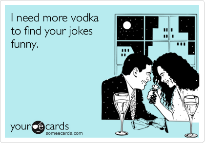 I need more vodka
to find your jokes
funny.