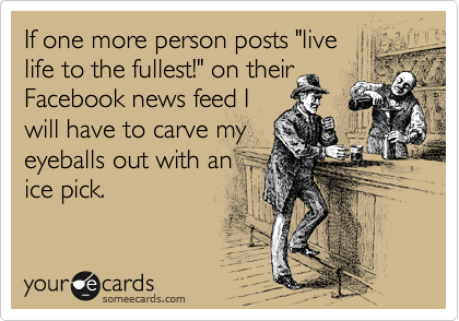 If one more person posts "live 
life to the fullest!" on their
Facebook news feed I
will have to carve my
eyeballs out with an 
ice pick. 
