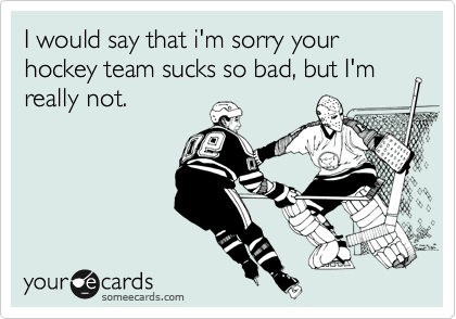 I would say that i'm sorry your hockey team sucks so bad, but I'm really not.