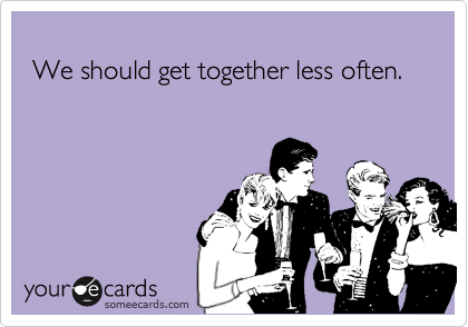 
 We should get together less often.