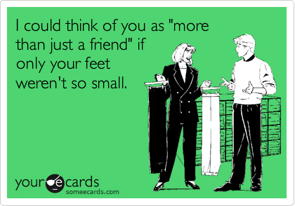 I could think of you as "more
than just a friend" if
only your feet
weren't so small.