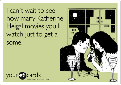 I can't wait to see
how many Katherine
Heigal movies you'll
watch just to get a
some.