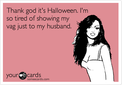 Thank god it's Halloween. I'm
so tired of showing my
vag just to my husband.