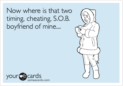Now where is that two
timing, cheating, S.O.B. 
boyfriend of mine....