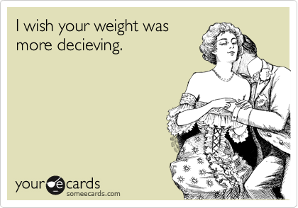 I wish your weight was
more decieving.