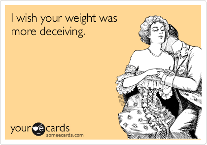 I wish your weight was
more deceiving. 