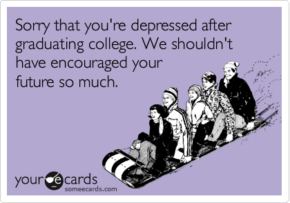 Sorry that you're depressed after graduating college. We shouldn't have encouraged your
future so much.