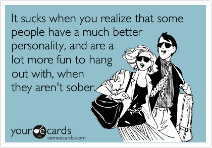 It sucks when you realize that some people have a much better
personality, and are a
lot more fun to hang
out with, when
they aren't sober.