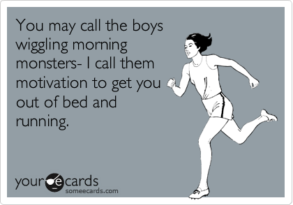 You may call the boys
wiggling morning
monsters- I call them
motivation to get you
out of bed and
running.