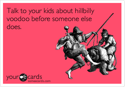 Talk to your kids about hillbilly voodoo before someone else 
does.