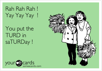 Rah Rah Rah !
Yay Yay Yay  ! 

You put the
TURD in
saTURDay !