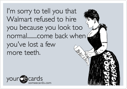 I'm sorry to tell you that
Walmart refused to hire
you because you look too
normal........come back when
you've lost a few
more teeth.  