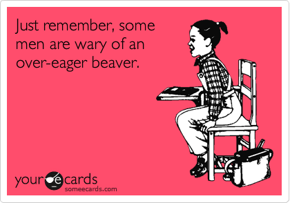 Just remember, some
men are wary of an
over-eager beaver.
